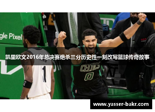 凯里欧文2016年总决赛绝杀三分历史性一刻改写篮球传奇故事