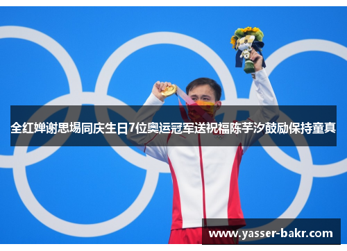 全红婵谢思埸同庆生日7位奥运冠军送祝福陈芋汐鼓励保持童真