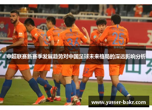 中超联赛新赛季发展趋势对中国足球未来格局的深远影响分析
