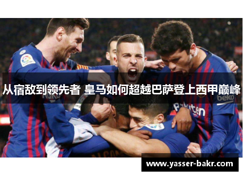 从宿敌到领先者 皇马如何超越巴萨登上西甲巅峰
