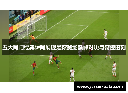 五大阿门经典瞬间展现足球赛场巅峰对决与奇迹时刻