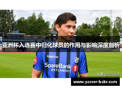 亚洲杯入选赛中归化球员的作用与影响深度剖析