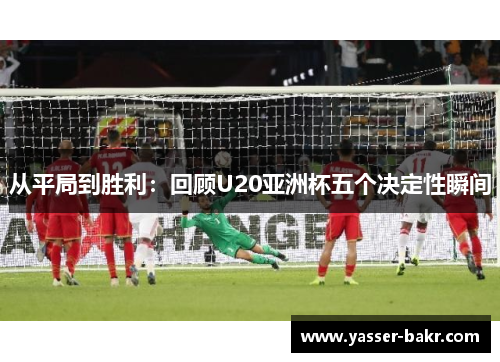 从平局到胜利：回顾U20亚洲杯五个决定性瞬间