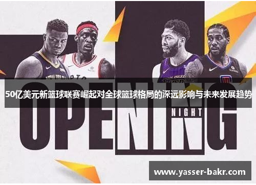 50亿美元新篮球联赛崛起对全球篮球格局的深远影响与未来发展趋势