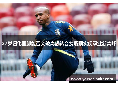 27岁归化国脚能否突破高额转会费瓶颈实现职业新高峰