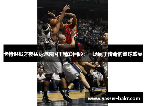 卡特退役之夜猛龙逆袭国王精彩回顾：一场属于传奇的篮球盛宴