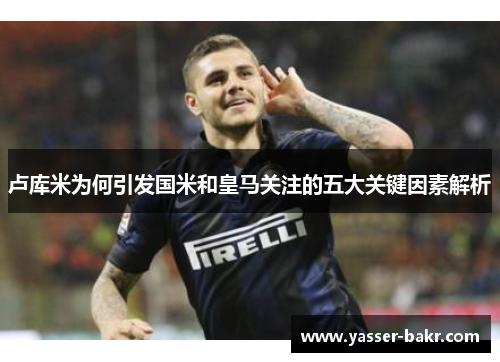 卢库米为何引发国米和皇马关注的五大关键因素解析