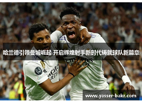 哈兰德引领曼城崛起 开启辉煌射手新时代铸就球队新篇章