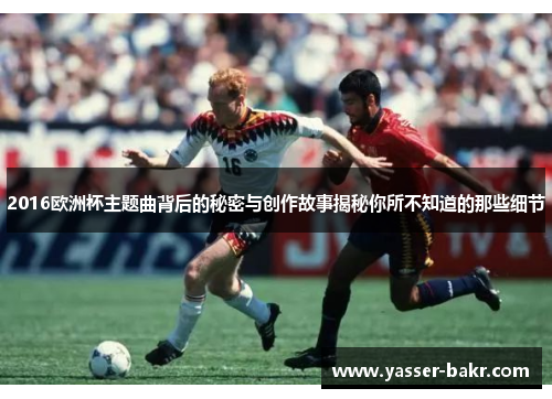 2016欧洲杯主题曲背后的秘密与创作故事揭秘你所不知道的那些细节