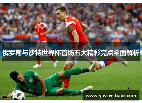 俄罗斯与沙特世界杯首场五大精彩亮点全面解析