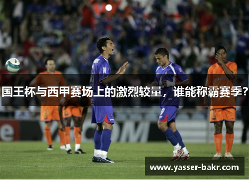 国王杯与西甲赛场上的激烈较量，谁能称霸赛季？