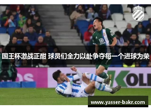 国王杯激战正酣 球员们全力以赴争夺每一个进球为荣