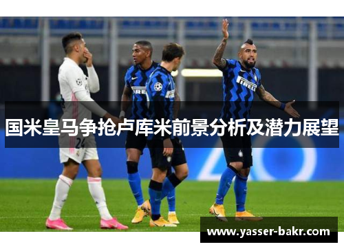 国米皇马争抢卢库米前景分析及潜力展望