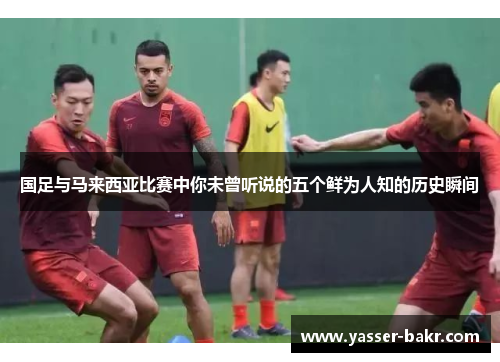 国足与马来西亚比赛中你未曾听说的五个鲜为人知的历史瞬间