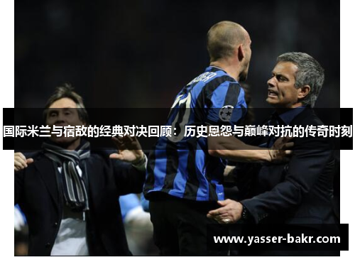 国际米兰与宿敌的经典对决回顾：历史恩怨与巅峰对抗的传奇时刻