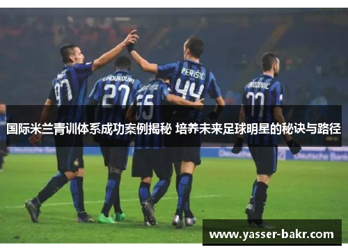 国际米兰青训体系成功案例揭秘 培养未来足球明星的秘诀与路径
