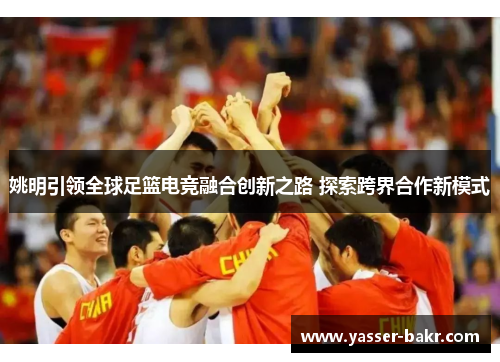 姚明引领全球足篮电竞融合创新之路 探索跨界合作新模式