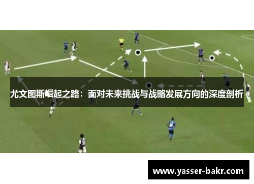 尤文图斯崛起之路：面对未来挑战与战略发展方向的深度剖析